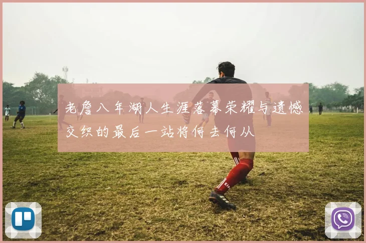 老詹八年湖人生涯落幕荣耀与遗憾交织的最后一站将何去何从