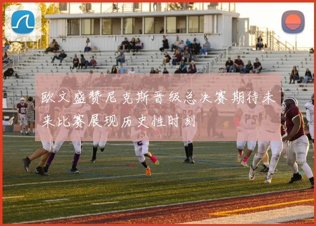 欧文盛赞尼克斯晋级总决赛期待未来比赛展现历史性时刻