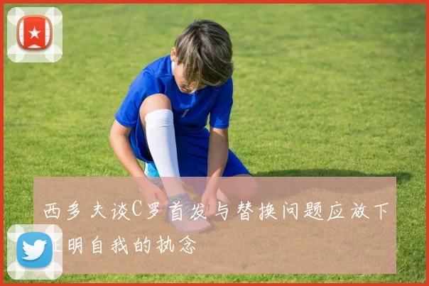 西多夫谈C罗首发与替换问题应放下证明自我的执念