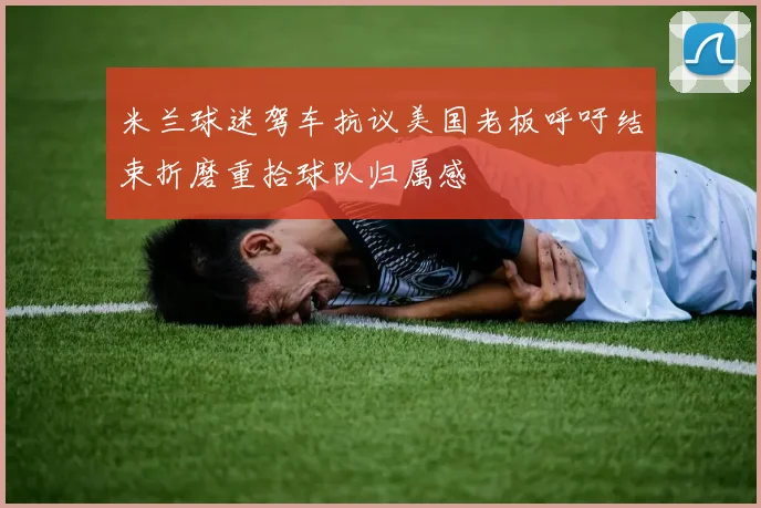 米兰球迷驾车抗议美国老板呼吁结束折磨重拾球队归属感