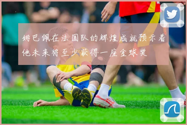 姆巴佩在法国队的辉煌成就预示着他未来将至少获得一座金球奖