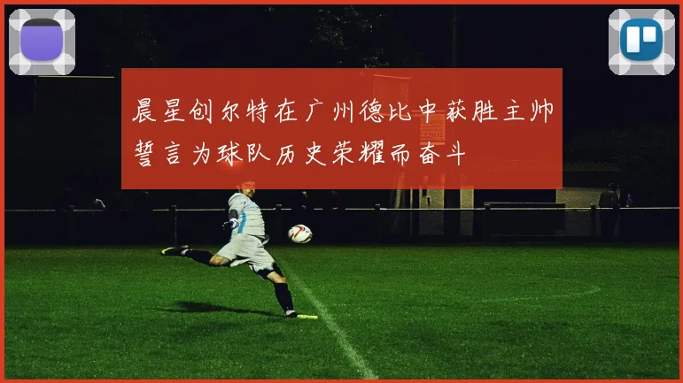 晨星创尔特在广州德比中获胜主帅誓言为球队历史荣耀而奋斗