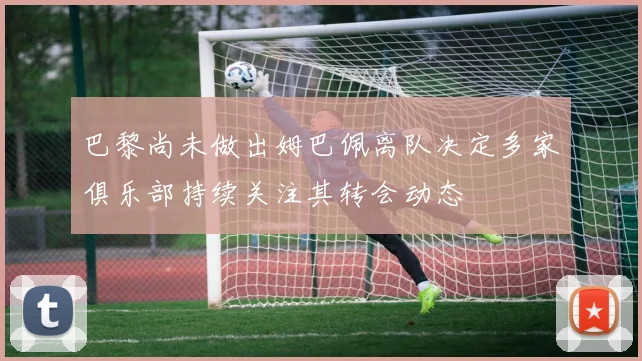 巴黎尚未做出姆巴佩离队决定多家俱乐部持续关注其转会动态