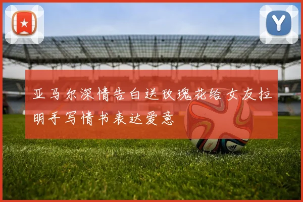 亚马尔深情告白送玫瑰花给女友拉明手写情书表达爱意