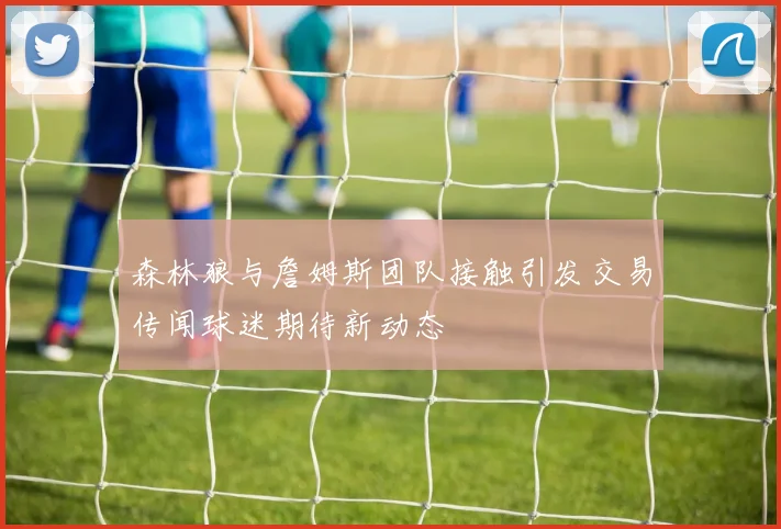 森林狼与詹姆斯团队接触引发交易传闻球迷期待新动态