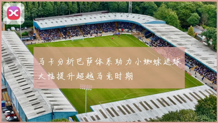 马卡分析巴萨体系助力小蜘蛛进球大幅提升超越马竞时期