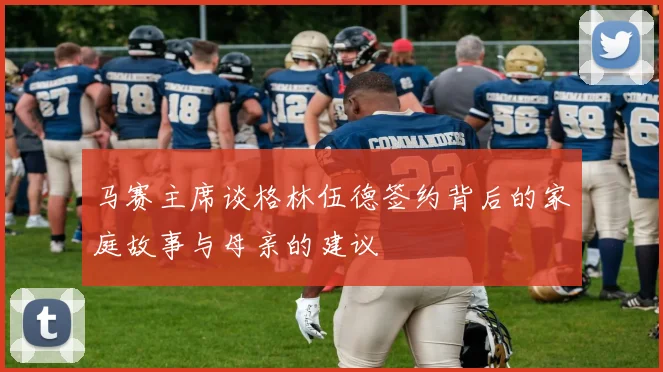 马赛主席谈格林伍德签约背后的家庭故事与母亲的建议