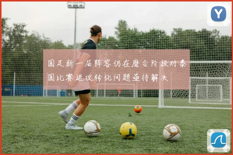 国足新一届阵容仍在磨合阶段对泰国比赛进攻转化问题亟待解决