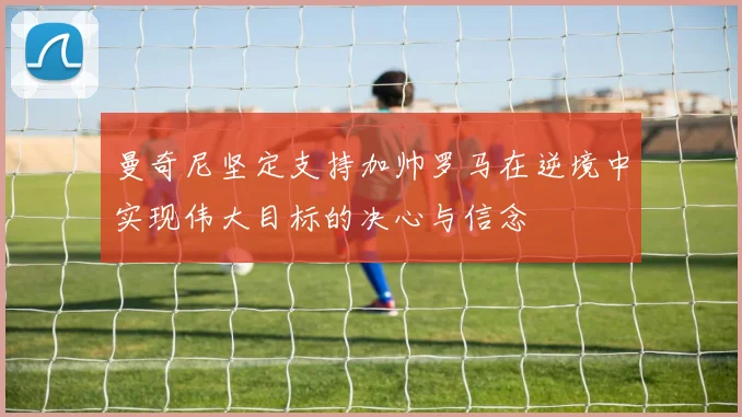 曼奇尼坚定支持加帅罗马在逆境中实现伟大目标的决心与信念