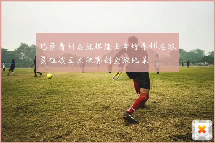 巴萨青训成就辉煌去年培养40名球员征战五大联赛创全欧纪录