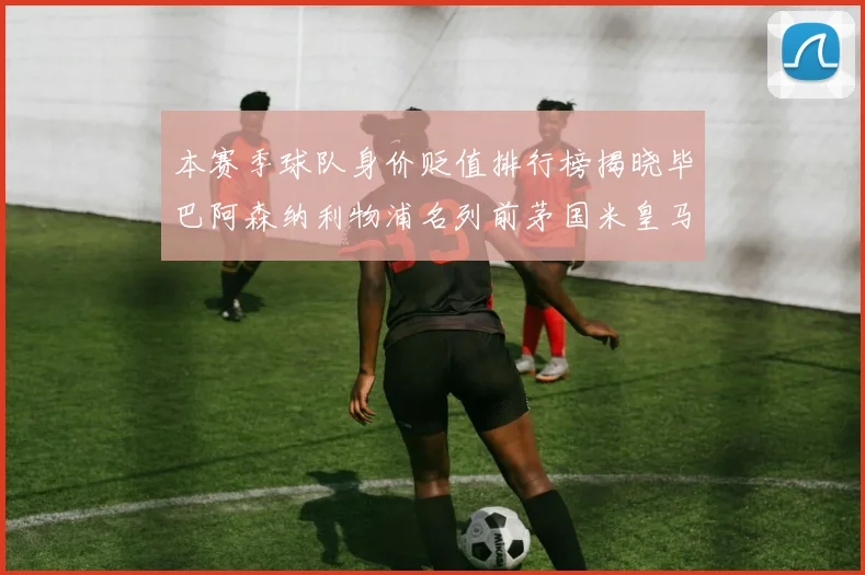 本赛季球队身价贬值排行榜揭晓毕巴阿森纳利物浦名列前茅国米皇马紧随其后
