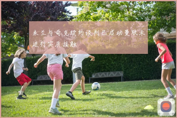 米兰与奇克续约谈判已启动曼联未进行实质接触