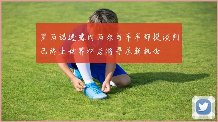 罗马诺透露内马尔与辛辛那提谈判已终止世界杯后将寻求新机会