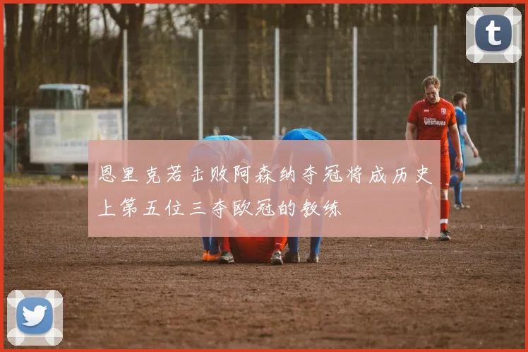恩里克若击败阿森纳夺冠将成历史上第五位三夺欧冠的教练