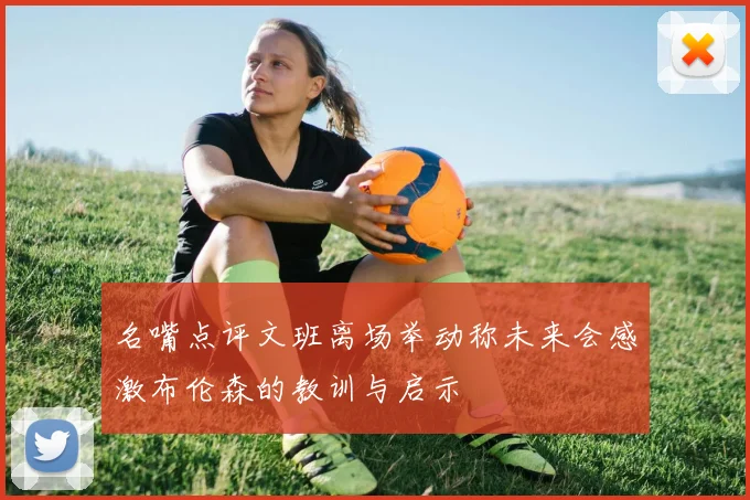 名嘴点评文班离场举动称未来会感激布伦森的教训与启示