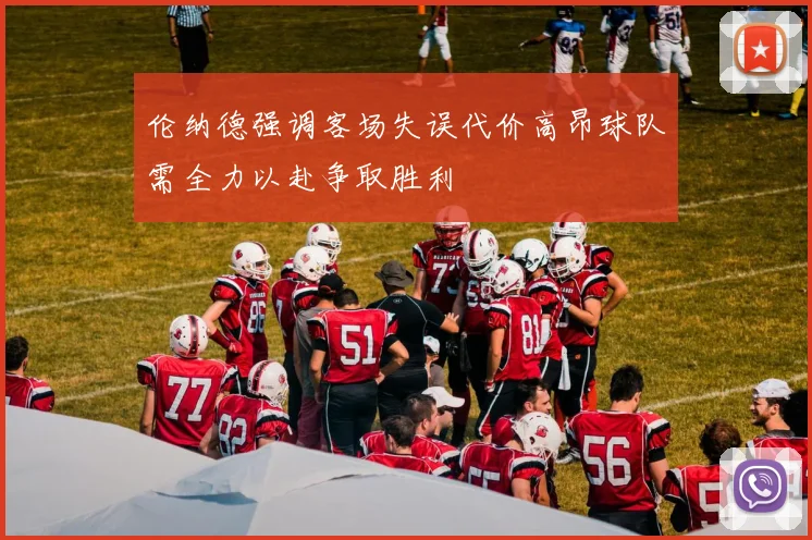 伦纳德强调客场失误代价高昂球队需全力以赴争取胜利