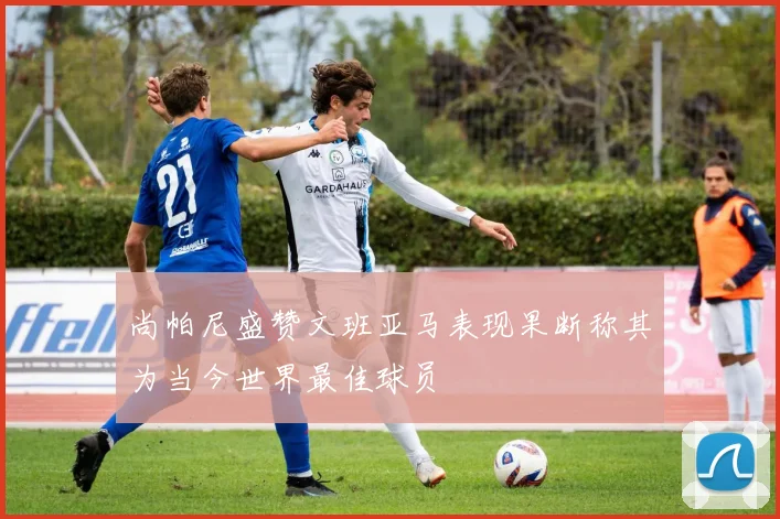 尚帕尼盛赞文班亚马表现果断称其为当今世界最佳球员