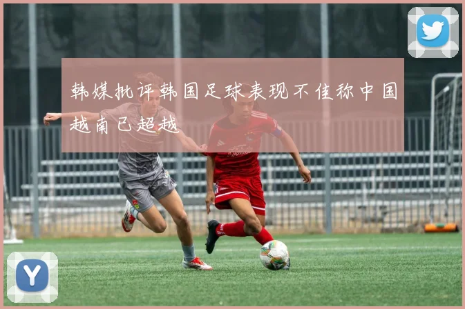 韩媒批评韩国足球表现不佳称中国越南已超越