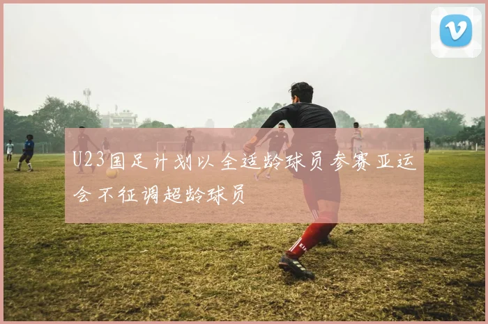 U23国足计划以全适龄球员参赛亚运会不征调超龄球员