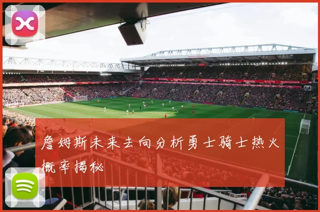 詹姆斯未来去向分析勇士骑士热火概率揭秘