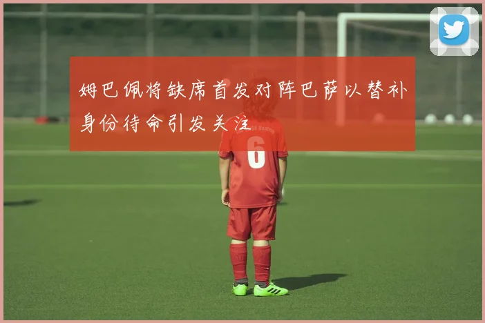 姆巴佩将缺席首发对阵巴萨以替补身份待命引发关注