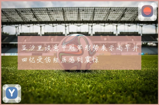 亚沙里谈意甲冠军形势表示尚早并回忆受伤经历感到震惊