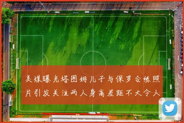 美媒曝光塔图姆儿子与保罗合练照片引发关注两人身高差距不大令人惊讶